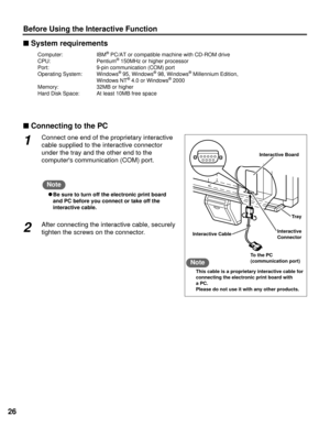 Page 2626
Before Using the Interactive Function
nConnecting to the PC nSystem requirements
Interactive Board
Interactive Cable
To the PC
(communication port)Tray
Interactive
Connector
1Connect one end of the proprietary interactive
cable supplied to the interactive connector
under the tray and the other end to the
computers communication (COM) port.
CBe sure to turn off the electronic print board
and PC before you connect or take off the
interactive cable.
2After connecting the interactive cable, securely...
