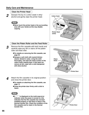 Page 6666
Daily Care and Maintenance
Clean the Printer Head
Printer Head
(Gold)
Cotton Swab2Dampen the tip of a cotton swab in ethyl
alcohol and gently wipe the printer head.
CNever touch the printer head or the surrounding
area with your hands as this may disable
copying.
Note
Clean the Platen Roller and the Feed Roller
Feed Roller
Platen
Roller
Printer Door
3Remove the film cassette with both hands and
carefully wipe any dirt or stains off the platen
roller and feed roller.
CFor details on removing the film...