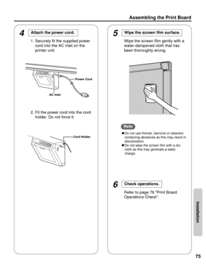 Page 75Installation
75
Assembling the Print Board
4Attach the power cord. 
1. Securely fit the supplied powercord into the AC inlet on the
printer unit.
2. Fit the power cord into the cord holder. Do not force it.
CDo not use thinner, benzine or cleaners
containing abrasives as this may result in
discoloration.
C Do not wipe the screen film with a dry
cloth as this may generate a static
charge.
5Wipe the screen film surface. 
Wipe the screen film gently with a
water-dampened cloth that has
been thoroughly...