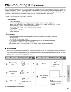 Page 81Installation
81
——
Wall-mounting Kit (KX-B063)
Before attempting installation of this wall-mounting kit, we strongly re\
commend consulting with the building facility nor
manager, engineer, or architect. The installer needs to know the type of\
 construction used for the wall intended for this
installation and the location of wall studs. Selection of hardware is cr\
itical for safe wall-mounting, and dependent upon
the nature of wall construction, installation should not occur until thi\
s consultation...