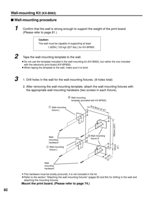 Page 8282
Wall-mounting Kit (KX-B063)
nWall-mounting procedure
1Confirm that the wall is strong enough to support the weight of the prin\
t board.
(Please refer to page 81.)
2Tape the wall-mounting template to the wall.
B Do not use the template included in the wall-mounting kit (KX-B063), b\
ut rather the one included
with the electronic print board (KX-BP800).
B When taping the template to the wall, make sure it is level. Caution:
The wall must be capable of supporting at least
1,005N [ 103 kgf (227 Ibs) ]...