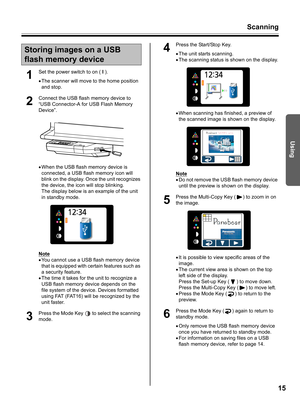 Page 15Scanning
15
Using
1
Set the power switch to on ( I ).
•The scanner will move to the home position 
and stop.
2
Connect the USB flash memory device to 
“USB Connector-A for USB Flash Memory 
Device”.
•When the USB flash memory device is 
connected, a USB flash memory icon will 
blink on the display. Once the unit recognizes 
the device, the icon will stop blinking.
The display below is an example of the unit 
in standby mode.
Note
•You cannot use a USB flash memory device 
that is equipped with certain...