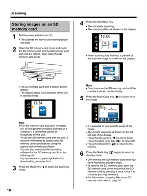 Page 16Scanning
16
1
Set the power switch to on ( I ).
•The scanner will move to the home position 
and stop.
2
Open the SD memory card cover and insert 
the SD memory card into the SD memory card 
slot until it is locked. Then close the SD 
memory card cover.
•The SD memory card icon is shown on the 
display.
The display below is an example of the unit 
in standby mode.
Note
•If an SD memory card has been formatted 
(ex. by the general formatting software of a 
computer), it oftentimes cannot be 
recognized by...