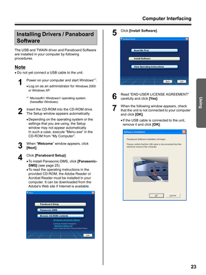 Page 23Computer Interfacing
23
Using
The USB and TWAIN driver and Panaboard Software 
are installed in your computer by following 
procedures.
Note
•Do not yet connect a USB cable to the unit.
1
Power on your computer and start Windows*1.
•Log on as an administrator for 
Windows 2000 
or Windows XP.
*
1Microsoft® Windows® operating system 
(hereafter Windows)
2
Insert the CD-ROM into the CD-ROM drive. 
The Setup window appears automatically.
•Depending on the operating system or the 
settings that you are...