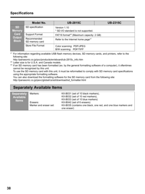 Page 38Specifications
38
*1For information regarding available USB flash memory devices, SD memory cards, and printers, refer to the 
following site:
http://panasonic.co.jp/pcc/products/en/eboard/ub-2815c_info.htm
*
2Letter size is for U.S.A. and Canada models.
*3If an SD memory card has been formatted (ex. by the general formatting software of a computer), it oftentimes 
cannot be recognized by this unit.  
To use the SD memory card with this unit, it must be reformatted to comply with SD memory card...