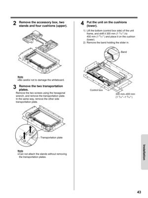 Page 4343
Installation
2Remove the accessory box, two 
stands and four cushions (upper).
Note
•Be careful not to damage the whiteboard.
3Remove the two transportation 
plates.
Remove the two screws using the hexagonal 
wrench, and remove the transportation plate.
In the same way, remove the other side 
transportation plate.
Note
•Can not attach the stands without removing 
the transportation plates.
4Put the unit on the cushions 
(lower).
1) Lift the bottom (control box side) of the unit 
frame, and shift it...