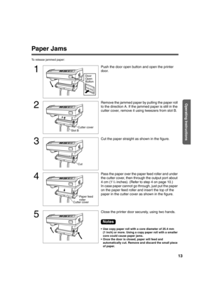 Page 1313
Operating Instructions
Paper Jams
To release jammed paper:
1
Push the door open button and open the printer 
door.
2
Remove the jammed paper by pulling the paper roll 
to the direction A. If the jammed paper is still in the 
cutter cover, remove it using tweezers from slot B.
3
Cut the paper straight as shown in the figure.
4
Pass the paper over the paper feed roller and under 
the cutter cover, then through the output port about 
4cm (1
1/2inches). (Refer to step 4 on page 10.)
In case paper cannot...
