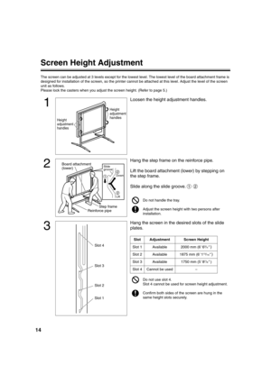 Page 1414
Screen Height Adjustment
The screen can be adjusted at 3 levels except for the lowest level. The lowest level of the board attachment frame is 
designed for installation of the screen, so the printer cannot be attached at this level. Adjust the level of the screen 
unit as follows.
Please lock the casters when you adjust the screen height. (Refer to page 5.)
1
Loosen the height adjustment handles.
2
Hang the step frame on the reinforce pipe.
Lift the board attachment (lower) by stepping on 
the step...