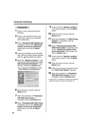 Page 18Computer Interfacing
18
1Power on your computer and start 
Windows.
2Power on the electronic board, and 
connect the unit and your computer 
with a USB cable.
3When “Panaboard-UB5 USB Device” 
is detected, click on the “Specify the 
location of the driver (Advanced)” 
check button and click the [Next] 
button.
4Insert the CD-ROM into the CD-ROM 
drive. When the Setup window appears, 
click the  (close button) to close it.
5Select the “Specify a location:” only, 
then specify “D (CD-ROM drive letter):...