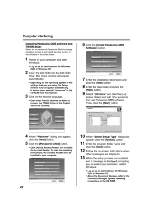 Page 22Computer Interfacing
22
Installing Panasonic-DMS software and 
TWAIN driver
When an old version of Panasonic-DMS is already 
installed, remove it and install the new version of 
the software in the same folder.
1Power on your computer and start 
Windows.
 Log on as an administrator for Windows 
2000 or Windows XP.
2Insert the CD-ROM into the CD-ROM 
drive. The Setup window will appear 
automatically.
 Depending on the operating system or the 
settings that you are using, the Setup 
window may not...