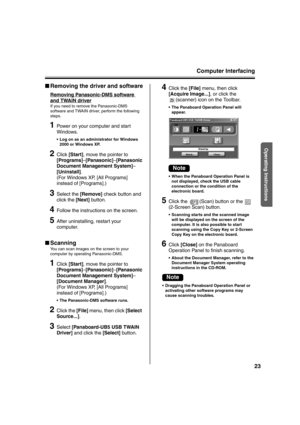 Page 23Computer Interfacing
23
Operating Instructions
■Removing the driver and software
Removing Panasonic-DMS software 
and TWAIN driver
If you need to remove the Panasonic-DMS 
software and TWAIN driver, perform the following 
steps.
1Power on your computer and start 
Windows.
 Log on as an administrator for Windows 
2000 or Windows XP.
2Click [Start], move the pointer to 
[Programs]–[Panasonic]–[Panasonic 
Document Management System]–
[Uninstall].
(For Windows XP, [All Programs] 
instead of [Programs].)...