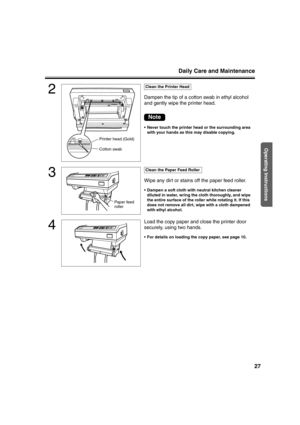 Page 27Daily Care and Maintenance
27
Operating Instructions
2
Dampen the tip of a cotton swab in ethyl alcohol 
and gently wipe the printer head.
 Never touch the printer head or the surrounding area 
with your hands as this may disable copying.
3
Wipe any dirt or stains off the paper feed roller.
 Dampen a soft cloth with neutral kitchen cleaner 
diluted in water, wring the cloth thoroughly, and wipe 
the entire surface of the roller while rotating it. If this 
does not remove all dirt, wipe with a cloth...