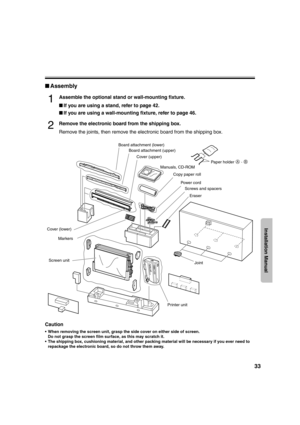 Page 3333
Installation Manual
■Assembly
1Assemble the optional stand or wall-mounting fixture.
■If you are using a stand, refer to page 42.
■If you are using a wall-mounting fixture, refer to page 46.
2Remove the electronic board from the shipping box.
Remove the joints, then remove the electronic board from the shipping box.
Caution
 When removing the screen unit, grasp the side cover on either side of screen.
Do not grasp the screen film surface, as this may scratch it.
 The shipping box, cushioning...