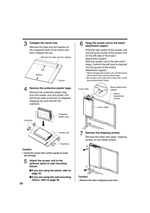Page 3434
3Collapse the carton box.
Remove the tape and the staples on 
the unopened side of the carton box, 
then collapse the box.
4Remove the protective plastic bags.
Remove the protective plastic bag 
from the screen unit and printer unit. 
Set those units on the top of collapsed 
shipping box and remove the 
cushions.
Caution
 Touch the screen film surface gently to avoid 
any damage.
5Attach the screen unit to the 
optional stand or wall mounting 
fixture.
■If you are using the stand, refer to 
page 42....