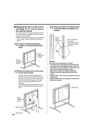 Page 3636
■Adjusting the level of the screen 
unit (Step 12–15: only for use of 
the optional stand)
At the lowest level of the board attachment frame, 
the printer cannot be installed. Raise the level of 
the screen unit as follows.
 Please lock the casters when you adjustment the 
screen height. Refer to Operating Instructions 
page 5.
12Loosen the height adjustment 
handles on the board attachment 
frame.
13Hang the step frame on the center 
of the reinforce pipe.
Hold the center of the board attachment...
