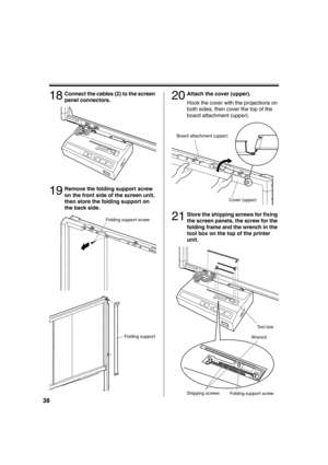 Page 3838
18Connect the cables (2) to the screen 
panel connectors.
19Remove the folding support screw 
on the front side of the screen unit, 
then store the folding support on 
the back side.
20Attach the cover (upper).
Hook the cover with the projections on 
both sides, then cover the top of the 
board attachment (upper).
21Store the shipping screws for fixing 
the screen panels, the screw for the 
folding frame and the wrench in the 
tool box on the top of the printer 
unit.
Folding support screw
Folding...