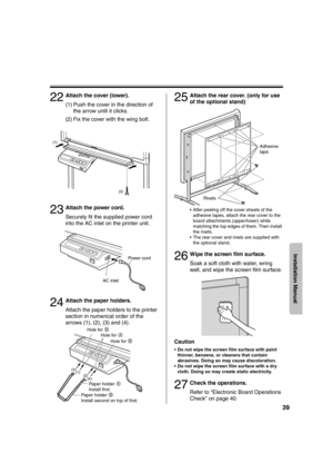 Page 3939
Installation Manual
22Attach the cover (lower).
(1) Push the cover in the direction of the arrow until it clicks.
(2) Fix the cover with the wing bolt.
23Attach the power cord.
Securely fit the supplied power cord 
into the AC inlet on the printer unit.
24Attach the paper holders.
Attach the paper holders to the printer 
section in numerical order of the 
arrows (1), (2), (3) and (4).
25Attach the rear cover. (only for use 
of the optional stand)
• After peeling off the cover sheets of the  adhesive...