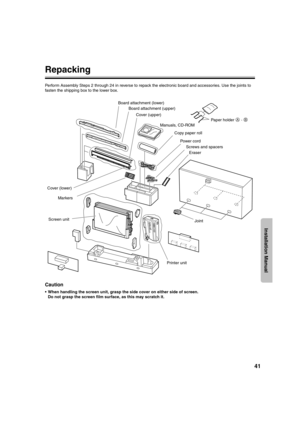 Page 4141
Installation Manual
Repacking
Perform Assembly Steps 2 through 24 in reverse to repack the electronic board and accessories. Use the joints to 
fasten the shipping box to the lower box.
Caution
 When handling the screen unit, grasp the side cover on either side of screen.
Do not grasp the screen film surface, as this may scratch it.
Board attachment (lower)
Board attachment (upper)
Copy paper roll
Power cord
Cover (upper)
Cover (lower)
Markers
Screen unitManuals, CD-ROM
Printer unitEraserPaper holder...