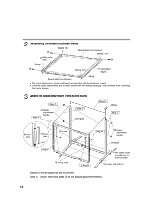 Page 4444
2Assembling the board attachment frame
 The board attachments (upper and lower) are supplied with the electronic board.
 Place the board attachments and the slide plates with their stamps facing up and assemble them matching 
their same stamps.
3Attach the board attachment frame to the stand.
Details of the procedures are as follows.
Step A Attach the fixing plate   to the board attachment frame.
Stamp “UL”
Stamp “LL”Stamp “UR”
Stamp “LR”Board attachment (upper)
Slide plate
(right)
Board attachment...