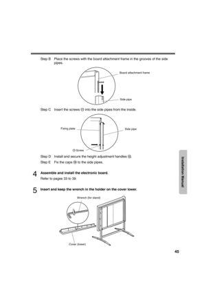 Page 4545
Installation Manual
Step B Place the screws with the board attachment frame in the grooves of the side 
pipes.
Step C Insert the screws   into the side pipes from the inside.
Step D Install and secure the height adjustment handles  .
Step E Fix the caps   to the side pipes.
4Assemble and install the electronic board.
Refer to pages 33 to 39.
5Insert and keep the wrench in the holder on the cover lower.
Board attachment frame
Side pipe
Side pipe Fixing plate
Screw
Wrench (for stand)
Cover (lower)...