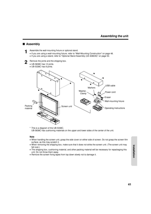 Page 41Assembling the unit41
Installation
■Assembly
1
Assemble the wall-mounting fixture or optional stand.
•If you are using a wall-mounting fixture, refer to “Wall-Mounting Construction” on page 48.
• If you are using a stand, refer to “Optional Stand Assembly (UE-608035)” on page 53.
2
Remove the joints and the shipping box.
•UB-5838C has 12 joints.
• UB-5338C has 8 joints.
* This is a diagram of the UB-5338C. UB-5838C has cushioning materials on the upper and lower sides of the center of the unit.
Note
•...