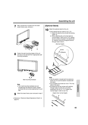 Page 43Assembling the unit43
Installation
7
After unscrew the 4 screws from the lower 
center frame cover, remove it.
8
Fasten the wall-mounting clasps of the unit 
securely to the wall with the 4 appropriate wall-
mounting hardware.
Note
•The 4 wall-mounting hardware are not 
included with the electronic board. Please 
purchase M6-size screws appropriate for your 
wall.
9
Attach the lower frame cover removed in step 7.
• Advance to “Electronic Board Operations Check” on 
page 45.
[Optional Stand]
10
Attach the...