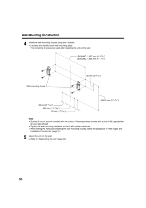 Page 50Wall-Mounting Construction
50
4
Install the wall-mounting  fixtures using the 4 screws.
• 2 screws are used for each wall-mounting plate.
The remaining 4 screws are used after installing the unit on the wall.
Note
• Screws (8 count) are not included with the product. Please purchase screws with a size of M6, appropriate 
for your type of wall.
• Tighten the wall-mounting hardware so that it will not become loose.
• When drilling the holes and installing the wall-mounting fixtures, follow the procedure in...