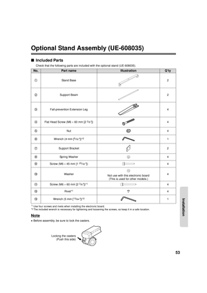 Page 5353
Installation
Optional Stand Assembly (UE-608035)
■Included Parts
Check that the following parts are included with the optional stand (UE-608035).
*1Use four screws and rivets when installing the electronic board.*2The included wrench is necessary for tightening and loosening the screws, so keep it in a safe location.
Note
•Before assembly, be sure to lock the casters.
No.Part nameIllustrationQ’ty
Stand Base 2
Support Beam 2
Fall-prevention Extension Leg 4
Flat Head Screw (M6  × 60 mm [2
3/8]) 4
Nut 4...