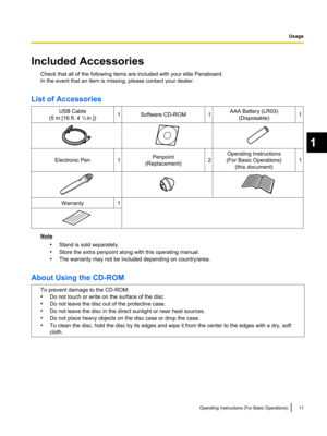 Page 11Included AccessoriesCheck that all of the following items are included with your elite Panaboard.
In the event that an item is missing, please contact your dealer.
List of AccessoriesUSB Cable
(5 m [16 ft. 4  7
/8  in.])1Software CD-ROM1AAA Battery (LR03)
(Disposable)1Electronic Pen1Penpoint
(Replacement)2
Operating Instructions
(For Basic Operations) (this document)
1
Warranty1
Note
•Stand is sold separately.
• Store the extra penpoint along with this operating manual.
• The warranty may not be included...
