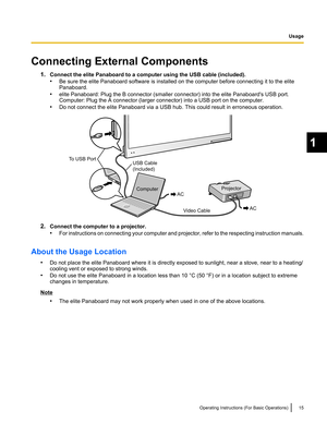 Page 15Connecting External Components1.Connect the elite Panaboard to a computer using the USB cable (included).
• Be sure the elite Panaboard software is installed on the computer before connecting it to the elite
Panaboard.
• elite Panaboard: Plug the B connector (smaller connector) into the elite Panaboard's USB port.
Computer: Plug the A connector (larger connector) into a USB port on the computer.
• Do not connect the elite Panaboard via a USB hub. This could result in erroneous operation.
2.Connect...