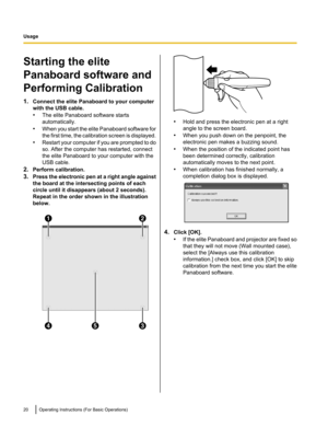 Page 20Starting the elite
Panaboard software and
Performing Calibration
1. Connect the elite Panaboard to your computer
with the USB cable.
• The elite Panaboard software starts
automatically.
• When you start the elite Panaboard software for
the first time, the calibration screen is displayed.
• Restart your computer if you are prompted to do
so. After the computer has restarted, connect
the elite Panaboard to your computer with the
USB cable.
2. Perform calibration.
3. Press the electronic pen at a right...