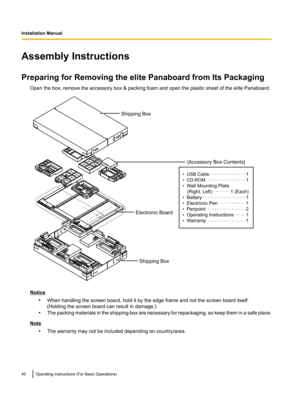 Page 40Assembly Instructions
Preparing for Removing the elite Panaboard from Its Packaging Open the box, remove the accessory box & packing foam and open the plastic sheet of the elite Panaboard.
Notice•When handling the screen board, hold it by the edge frame and not the screen board itself.
(Holding the screen board can result in damage.)
• The packing materials in the shipping box are necessary for repackaging, so keep them in a safe place.
Note
•The warranty may not be included depending on country/area....