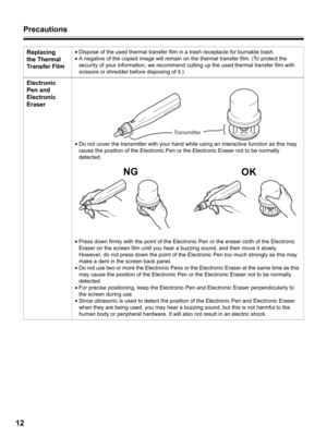 Page 12Precautions
12
Replacing 
the Thermal 
Transfer Film•Dispose of the used thermal transfer film in a trash receptacle for burnable trash.
•A negative of the copied image will remain on the thermal transfer film. (To protect the 
security of your information, we recommend cutting up the used thermal transfer film with 
scissors or shredder before disposing of it.)
Electronic 
Pen and 
Electronic 
Eraser
•Do not cover the transmitter with your hand while using an interactive function as this may 
cause the...