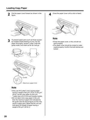 Page 20Loading Copy Paper
20
2
Pull the paper cover forward as shown in the 
figure.
3
To prevent paper jams such as those caused 
by multiple sheets feeding at once, fan the 
paper thoroughly, square it, align it with the 
guide inside, and insert as far as it will go.
Note
•Only use A4 (Letter*) size copying paper 
having a weight of 60 g/m2 (16 lb.) to 90 g/m2 
(24 lb.) as the copy paper for this unit.
* Letter size is for U.S.A and Canada models.
•Do not stack more copy paper in the unit 
than the maximum...