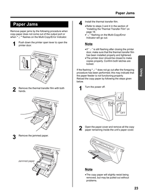 Page 23Paper Jams
23
Using
Remove paper jams by the following procedure when 
copy paper does not come out of the output port or 
when “” flashes on the Multi-Copy/Error Indicator.
1
Push down the printer open lever to open the 
printer door.
2
Remove the thermal transfer film with both 
hands.
3
Remove the jammed paper.
4
Install the thermal transfer film.
•Refer to steps 3 and 4 in the section of 
“Installing the Thermal Transfer Film” on 
page 18.
•“ ” flashing on the Multi-Copy/Error 
Indicator will go...
