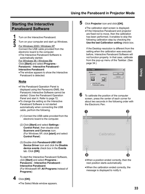 Page 33Using the Panaboard in Projector Mode
33
Using
1Turn on the Interactive Panaboard.
2Turn on your computer and start up Windows.
3For Windows 2000 / Windows XP
Connect the USB cable provided from the 
electronic board to the computer.
•The Interactive Panaboard Software is 
automatically started.
For WIndows 98 / Windows Me
Click [Start] and select Programs - 
Panasonic - Interactive Panaboard - 
Interactive Panaboard.
•The window appears to show the Interactive 
Panaboard is detected.
Note
•If the...