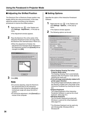 Page 36Using the Panaboard in Projector Mode
36
■Adjusting the Shifted Position
The Electronic Pen or Electronic Eraser position may 
largely shift by the using environment. In this case, 
adjust the position according to the following 
procedures to improve the shifted position.
1Right-click the icon   in the Taskbar and 
click Settings - Adjustment... in the pop-up 
menu.
•The Adjustment window appears.
2Place the Electronic Pen at the center of the 
Interactive Panaboard screen and drag slowly 
the...