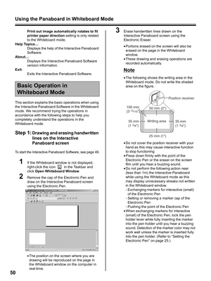 Page 50Using the Panaboard in Whiteboard Mode
50
Print out image automatically rotates to fit 
printer paper direction setting is only related 
to the Whiteboard mode.
Help Topics...:
Displays the help of the Interactive Panaboard 
Software.
About...:
Displays the Interactive Panaboard Software 
version information.
Exit:
Exits the Interactive Panaboard Software.
This section explains the basic operations when using 
the Interactive Panaboard Software in the Whiteboard 
mode. We recommend trying the operations...