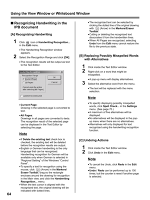 Page 64Using the View Window or Whiteboard Window
64
■Recognizing Handwriting in the 
IPB document
[A] Recognizing Handwriting
1Click  icon or Handwriting Recognition... 
in the Edit menu.
•The Handwriting Recognition window 
appears.
2Select the Recognition Range and click [OK].
•The recognition results will be output as text 
to the Text Editor.
•Current Page:
Drawing in the selected page is converted to 
text.
•All Pages:
Drawings in all pages are converted to texts. 
The recognition result of the selected...