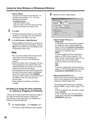 Page 68Using the View Window or Whiteboard Window
68
•Eraser Radius:
The size of the eraser can be set from 1 to 
60 dots (View window) or 0.1 - 50.8 mm 
(Whiteboard window). 
To change the size,
- Type the number of size.
- Click the right or left arrow of the scroll bar.
- Drag the scroll bar to the right or left.
3Click [OK].
•A window will appear where you can select 
whether or not to apply the new settings to 
handwritten lines drawn up to now.
4Click [All Strokes] or [New Strokes].
•Clicking [Yes] will...