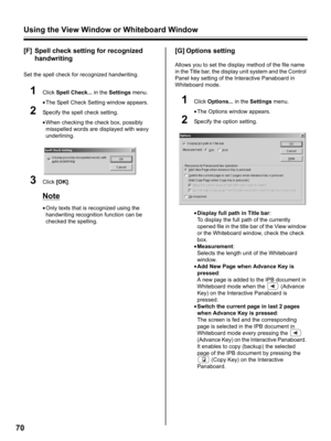 Page 70Using the View Window or Whiteboard Window
70
[F] Spell check setting for recognized 
handwriting
Set the spell check for recognized handwriting.
1Click Spell Check... in the Settings menu.
•The Spell Check Setting window appears.
2Specify the spell check setting.
•When checking the check box, possibly 
misspelled words are displayed with wavy 
underlining.
3Click [OK].
Note
•Only texts that is recognized using the 
handwriting recognition function can be 
checked the spelling.
[G] Options setting
Allows...