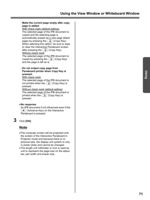 Page 71Using the View Window or Whiteboard Window
71
Using
-Make the current page empty after copy 
page is added:
With check mark (default setting):
The selected page of the IPB document is 
copied and the selecting page is 
automatically erased as a new page (blank 
page) by pressing the   (Copy Key). 
When selecting this option, be sure to wipe 
to clear the Interactive Panaboard screen 
after pressing the   (Copy Key).
Without check mark
:
The selected page of the IPB document is 
copied by pressing the...