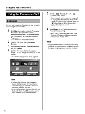 Page 72Using the Panasonic-DMS
72
You can scan images on the screen to your computer 
by operating Panasonic-DMS.
1Click [Start], move the pointer to Programs–
Panasonic–Panasonic Document 
Management System–Document Manager.
(For Windows XP, All Programs instead of 
Programs.)
•The Panasonic-DMS software runs.
2Click the File menu, then click Select 
Source....
3Select Panaboard UB-8 USB TWAIN Driver 
and click [Select].
4Click the File menu, then click Acquire 
Image..., or click the   (scanner) icon on the...