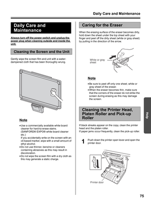 Page 75Daily Care and Maintenance
75
Help
Always turn off the power switch and unplug the 
power plug when cleaning outside and inside the 
unit.
Gently wipe the screen film and unit with a water-
dampened cloth that has been thoroughly wrung.
Note
•Use a commercially available white board 
cleaner for hard-to-erase stains. 
(SANFORD® EXPO® white board cleaner 
etc.)
If you accidentally write on the screen with an 
oil-based marker, wipe with a small amount of 
ethyl alcohol.
•Do not use thinner, benzine or...