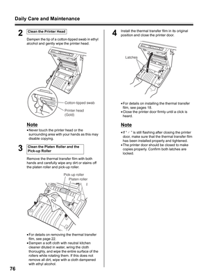 Page 76Daily Care and Maintenance
76
2
Dampen the tip of a cotton-tipped swab in ethyl 
alcohol and gently wipe the printer head.
Note
•Never touch the printer head or the 
surrounding area with your hands as this may 
disable copying.
3
Remove the thermal transfer film with both 
hands and carefully wipe any dirt or stains off 
the platen roller and pick-up roller.
•For details on removing the thermal transfer 
film, see page 22.
•Dampen a soft cloth with neutral kitchen 
cleaner diluted in water, wring the...