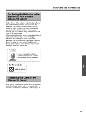 Page 77Daily Care and Maintenance
77
Help
As the lifetime of the batteries in the Electronic Pen or 
the Electronic Eraser comes near to the end, the 
message “Low Battery” appears on the computer 
screen to which the electronic board is connected 
using interactive functions. When this message 
appears, get new batteries ready and replace the old 
ones as soon as possible.
When replacing batteries, remove the old batteries and 
replace according to step 1 under “Setting the 
Electronic Pen” on page 25 in the...