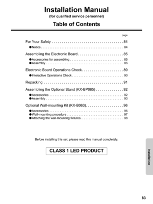 Page 8383
Before installing this set, please read this manual completely.
CLASS 1 LED PRODUCT
Installation
Installation Manual
(for qualified service personnel)
Table of Contents
page
For Your Safety  . . . . . . . . . . . . . . . . . . . . . . . . . . . . . . . . . . . . 84
●Notice . . . . . . . . . . . . . . . . . . . . . . . . . . . . . . . . . . . . . . . . . . . . . . . .  84
Assembling the Electronic Board . . . . . . . . . . . . . . . . . . . . . . . 85
●Accessories for assembling . . . . . . . . . . . ....