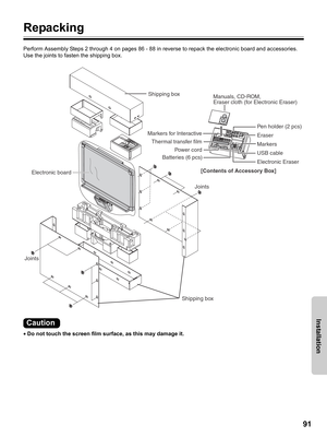 Page 9191
Installation
Repacking
Perform Assembly Steps 2 through 4 on pages 86 - 88 in reverse to repack the electronic board and accessories. 
Use the joints to fasten the shipping box.
•Do not touch the screen film surface, as this may damage it.
Manuals, CD-ROM, 
Eraser cloth (for Electronic Eraser)
Markers for Interactive
Batteries (6 pcs)Pen holder (2 pcs)
Electronic Eraser Eraser
USB cable Power cordMarkers
Joints
JointsElectronic board
Thermal transfer film
[Contents of Accessory Box] Shipping box...