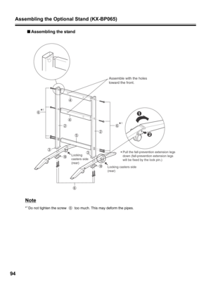 Page 94Assembling the Optional Stand (KX-BP065)
94
■Assembling the stand
Note
*1 Do not tighten the screw   too much. This may deform the pipes.
Assemble with the holes 
toward the front.
           
Locking
casters side
(rear)Pull the fall-prevention extension legs 
down (fall-prevention extension legs 
will be fixed by the lock pin.)
1 1
1
2
Locking casters side
(rear) 