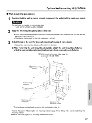 Page 97Optional Wall-mounting Kit (KX-B063)
97
Installation
■Wall-mounting procedure
1Confirm that the wall is strong enough to support the weight of the electronic board.
The wall must be capable of supporting at least 
1,005 N [103 kgf (227 lbs.)] for UB-8325.
2Tape the Wall-mounting template on the wall.
•Do not use the template included in the wall-mounting kit (KX-B063), but rather the one included with the 
electronic board (UB-8325).
•When taping the template on the wall, make sure it is level.
31) Drill...